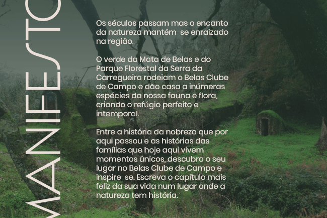 Os séculos passam mas o encanto da natureza mantém-se enraizado na região. O verde da Mata de Belas e do Parque Florestal da Serra da Carregueira rodeiam o Belas Clube de Campo e dão casa a inúmeras espécies da nossa fauna e flora, criando o refúgio perfeito e intemporal. 
Entre a história da nobreza que por aqui passou e as histórias das famílias que hoje aqui vivem momentos únicos, descubra o seu lugar no Belas Clube de Campo e inspire-se. Escreva o capítulo mais feliz da sua vida num lugar onde a natureza tem história.